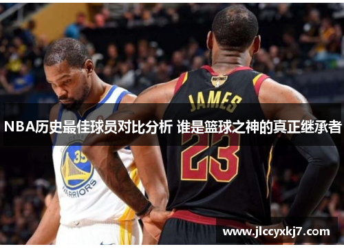 NBA历史最佳球员对比分析 谁是篮球之神的真正继承者