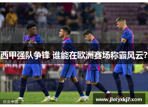 西甲强队争锋 谁能在欧洲赛场称霸风云？